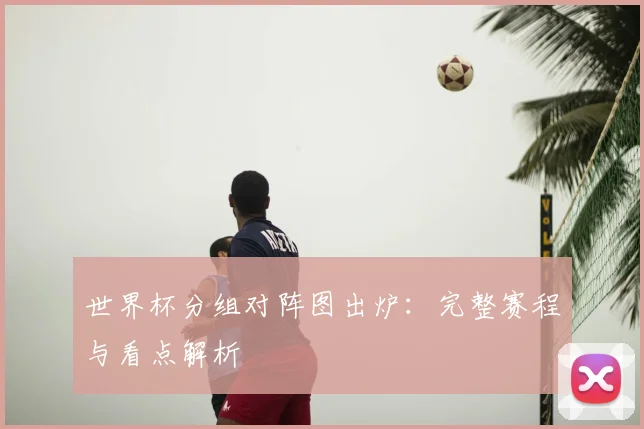 世界杯分组对阵图出炉：完整赛程与看点解析