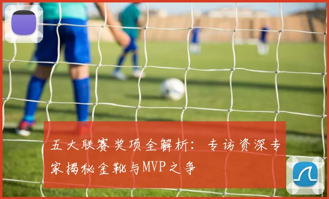 五大联赛奖项全解析:专访资深专家揭秘金靴与MVP之争